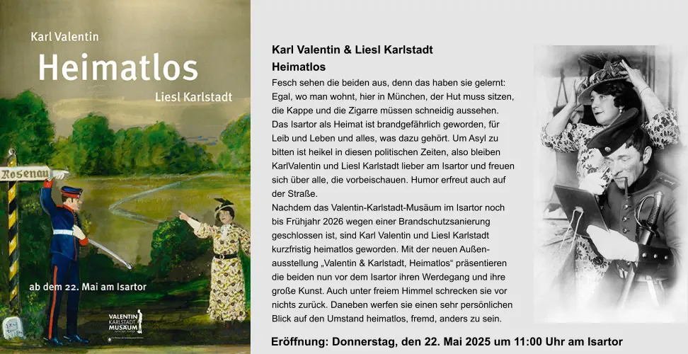 Karl Valentin & Liesl Karlstadt Heimatlos Fesch sehen die beiden aus, denn das haben sie gelernt:  Egal, wo man wohnt, hier in München, der Hut muss sitzen,  die Kappe und die Zigarre müssen schneidig aussehen. Das Isartor als Heimat ist brandgefährlich geworden, für  Leib und Leben und alles, was dazu gehört. Um Asyl zu  bitten ist heikel in diesen politischen Zeiten, also bleiben  KarlValentin und Liesl Karlstadt lieber am Isartor und freuen sich über alle, die vorbeischauen. Humor erfreut auch auf  der Straße. Nachdem das Valentin-Karlstadt-Musäum im Isartor noch bis Frühjahr 2026 wegen einer Brandschutzsanierung  geschlossen ist, sind Karl Valentin und Liesl Karlstadt  kurzfristig heimatlos geworden. Mit der neuen Außen- ausstellung „Valentin & Karlstadt, Heimatlos“ präsentieren  die beiden nun vor dem Isartor ihren Werdegang und ihre  große Kunst. Auch unter freiem Himmel schrecken sie vor  nichts zurück. Daneben werfen sie einen sehr persönlichen  Blick auf den Umstand heimatlos, fremd, anders zu sein. Eröffnung: Donnerstag, den 22. Mai 2025 um 11:00 Uhr am Isartor
