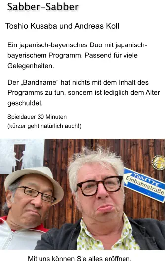 Toshio Kusaba und Andreas Koll Ein japanisch-bayerisches Duo mit japanisch- bayerischem Programm. Passend für viele  Gelegenheiten. Sabber-Sabber Spieldauer 30 Minuten (kürzer geht natürlich auch!) Der „Bandname“ hat nichts mit dem Inhalt des  Programms zu tun, sondern ist lediglich dem Alter  geschuldet. Mit uns können Sie alles eröffnen.