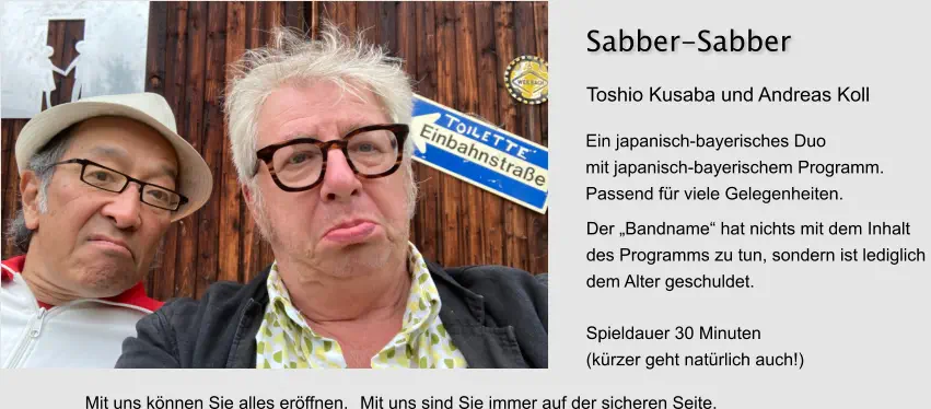 Ein japanisch-bayerisches Duo mit japanisch-bayerischem Programm. Passend für viele Gelegenheiten. Sabber-Sabber Spieldauer 30 Minuten (kürzer geht natürlich auch!) Toshio Kusaba und Andreas Koll Der „Bandname“ hat nichts mit dem Inhalt  des Programms zu tun, sondern ist lediglich  dem Alter geschuldet. Mit uns können Sie alles eröffnen. Mit uns sind Sie immer auf der sicheren Seite.